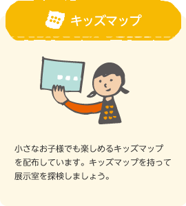 キッズマップ：小さなお子様でも楽しめるキッズマップを配布しています。キッズマップを持って展示室を探検しましょう。